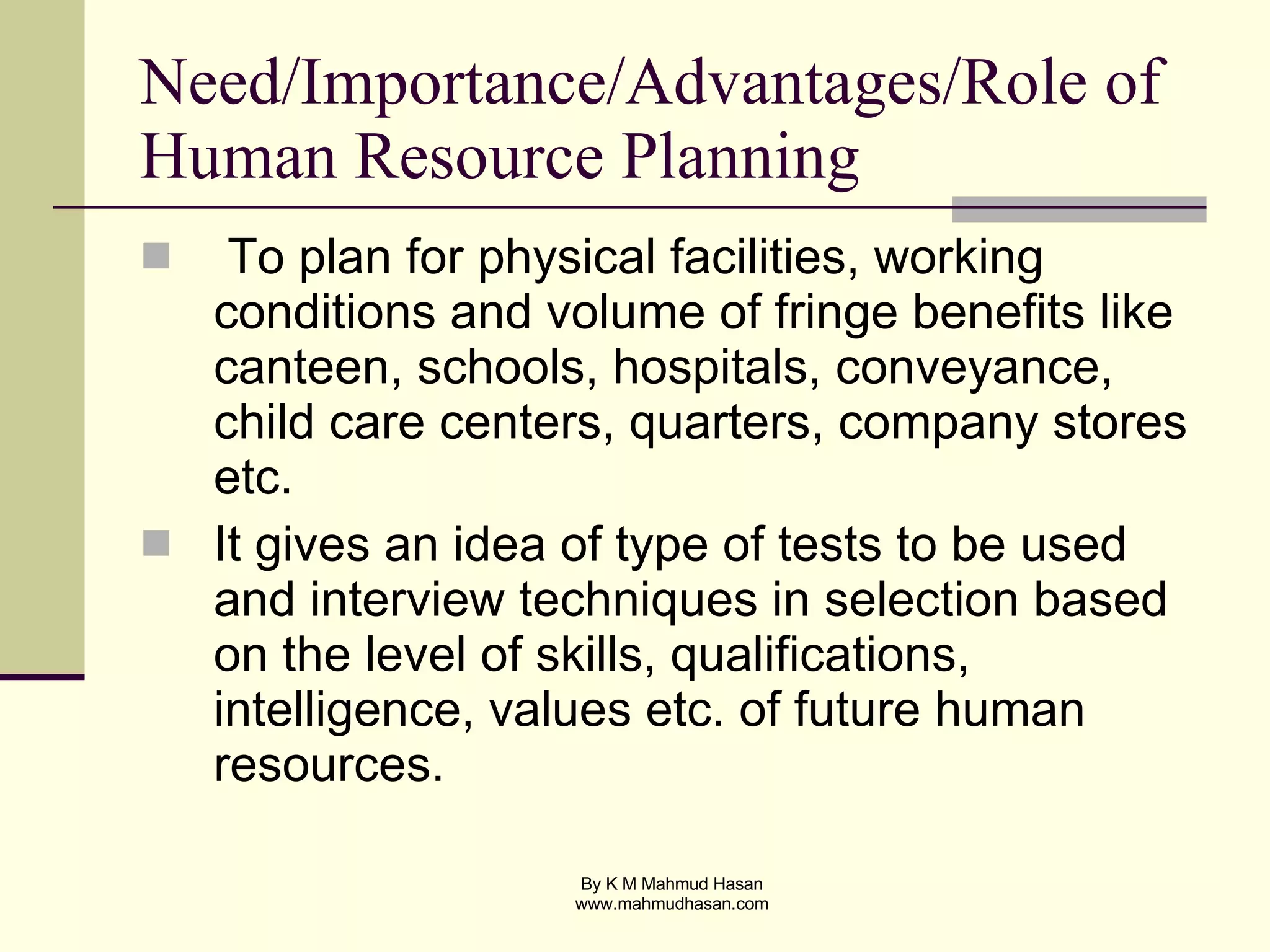 Need/Importance/Advantages/Role of Human Resource Planning To plan for physical facilities, working conditions and volume of fringe benefits like canteen, schools, hospitals, conveyance, child care centers, quarters, company stores etc. It gives an idea of type of tests to be used and interview techniques in selection based on the level of skills, qualifications, intelligence, values etc. of future human resources. 