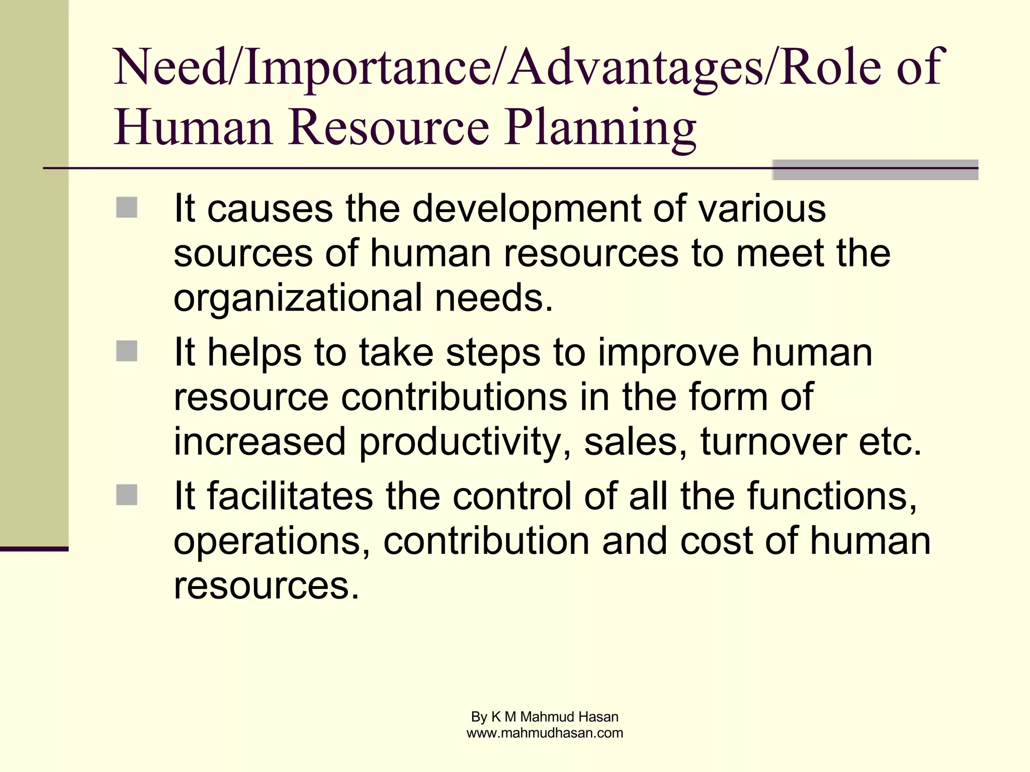 Need/Importance/Advantages/Role of Human Resource Planning It causes the development of various sources of human resources to meet the organizational needs. It helps to take steps to improve human resource contributions in the form of increased productivity, sales, turnover etc. It facilitates the control of all the functions, operations, contribution and cost of human resources. 