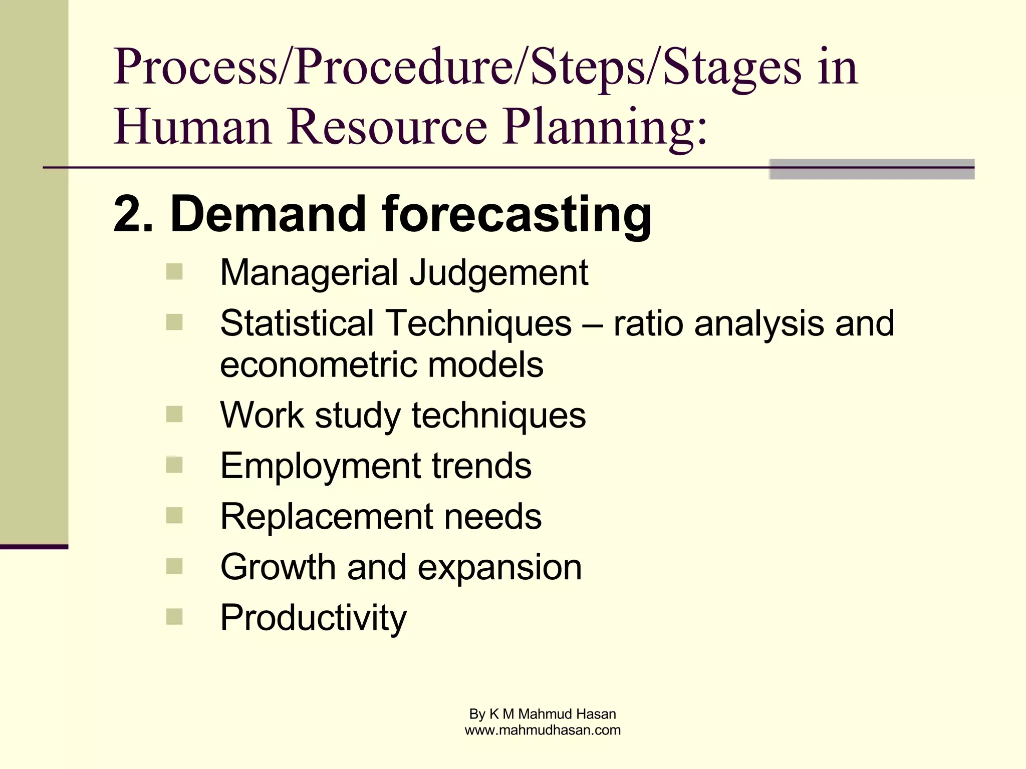 Process/Procedure/Steps/Stages in Human Resource Planning: 2. Demand forecasting Managerial Judgement Statistical Techniques – ratio analysis and econometric models Work study techniques Employment trends Replacement needs Growth and expansion Productivity 