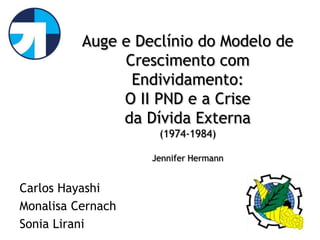 Auge e Declínio do Modelo de
               Crescimento com
                Endividamento:
               O II PND e a Crise
               da Dívida Externa
                    (1974-1984)

                   Jennifer Hermann


Carlos Hayashi
Monalisa Cernach
Sonia Lirani
 