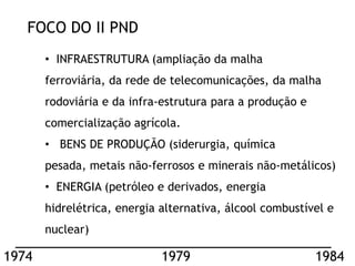 FOCO DO II PND
       • INFRAESTRUTURA (ampliação da malha
       ferroviária, da rede de telecomunicações, da malha
       rodoviária e da infra-estrutura para a produção e
       comercialização agrícola.
       • BENS DE PRODUÇÃO (siderurgia, química
       pesada, metais não-ferrosos e minerais não-metálicos)
       • ENERGIA (petróleo e derivados, energia
       hidrelétrica, energia alternativa, álcool combustível e
       nuclear)

1974                         1979                          1984
 
