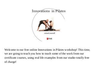 Welcome to our free online Innovations in Pilates workshop! This time,
we are going to teach you how to teach some of the work from our
certificate courses, using real life examples from our studio-totally free
of charge!
 