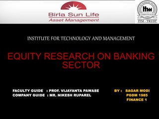 INSTITUTE FOR TECHNOLOGY AND MANAGEMENT 
EQUITY RESEARCH ON BANKING 
SECTOR 
FACULTY GUIDE : PROF. VIJAYANTA PAWASE BY : SAGAR MODI 
COMPANY GUIDE : MR. NIKESH RUPAREL PGDM 1985 
FINANCE 1 
L 
 
