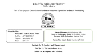 INDUSTRY INTERNSHIP PROJECT
2017-19 Batch
Title of the project: Omni Channel for better customer Experience and retail Profitability
Submitted by:
Name of the Student: Kunal Mittal
Roll No. : 1719PGDM0849
Program : Marketing- M5
Batch : 2017-19
Name of Company: Arvind Internet Ltd…
Name of the Company Guide: Mr. Pratikshit Pandey
Company Guide Designation: Regional Head
Name of the Faculty Guide: Prof. Josraj Arakkal
Institute for Technology and Management
Plot No. 25 / 26, Institutional Area,
Sector – 4, Kharghar, Navi Mumbai
 