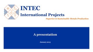A presentation
January 2015
INTEC
International Projects
Superior & Sustainable Metals Production
 