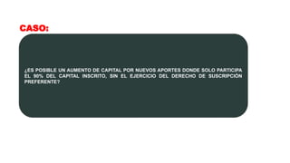 CASO:
¿ES POSIBLE UN AUMENTO DE CAPITAL POR NUEVOS APORTES DONDE SOLO PARTICIPA
EL 90% DEL CAPITAL INSCRITO, SIN EL EJERCICIO DEL DERECHO DE SUSCRIPCIÓN
PREFERENTE?
 