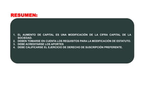 RESUMEN:
1. EL AUMENTO DE CAPITAL ES UNA MODIFICACIÓN DE LA CIFRA CAPITAL DE LA
SOCIEDAD.
2. DEBEN TOMARSE EN CUENTA LOS REQUISITOS PARA LA MODIFICACIÓN DE ESTATUTO.
3. DEBE ACREDITARSE LOS APORTES
4. DEBE CALIFICARSE EL EJERCICIO DE DERECHO DE SUSCRIPCIÓN PREFERENTE.
 