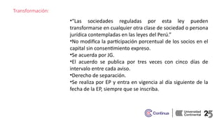 Transformación:
•“Las sociedades reguladas por esta ley pueden
transformarse en cualquier otra clase de sociedad o persona
jurídica contempladas en las leyes del Perú.”​
•No modifica la participación porcentual de los socios en el
capital sin consentimiento expreso.​
•Se acuerda por JG.​
•El acuerdo se publica por tres veces con cinco días de
intervalo entre cada aviso.​
•Derecho de separación.​
•Se realiza por EP y entra en vigencia al día siguiente de la
fecha de la EP, siempre que se inscriba. ​
 