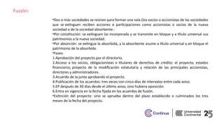 Fusión:
•Dos o más sociedades se reúnen para formar una sola (los socios o accionistas de las sociedades
que se extinguen reciben acciones o participaciones como accionistas o socios de la nueva
sociedad o de la sociedad absorbente.:​
•Por constitución: se extinguen las incorporada y se transmite en bloque y a título universal sus
patrimonios a la nueva sociedad.​
•Por absorción: se extingue la absorbida, y la absorbente asume a título universal y en bloque el
patrimonio de la absorbida.​
•Fases: ​
1.Aprobación del proyecto por el directorio.​
2.Acceso a los socios, obligacionistas o titulares de derechos de crédito: el proyecto, estados
financieros, proyecto de la modificación estatutaria y relación de las principales accionistas,
directores y administradores.​
3.Acuerdo de la junta aprobando el proyecto.​
4.Publicación de los acuerdos: tres veces con cinco días de intervalos entre cada aviso.​
5.EP después de 30 días desde el último aviso, sino hubiera oposición. ​
6.Entra en vigencia en la fecha fijada en los acuerdos de fusión.​
•Extinción del proyecto: sino se aprueba dentro del plazo establecido o culminados los tres
meses de la fecha del proyecto.​
 