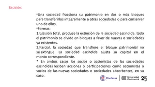 Escisión:
•Una sociedad fracciona su patrimonio en dos o más bloques
para transferirlos íntegramente a otras sociedades o para conservar
uno de ellos. ​
•Formas:​
1.Escisión total, produce la extinción de la sociedad escindida, todo
el patrimonio se divide en bloques a favor de nuevas o sociedades
ya existentes.​
2.Parcial, la sociedad que transfiere el bloque patrimonial no
se extingue. La sociedad escindida ajusta su capital en el
monto correspondiente. ​
* En ambos casos los socios o accionistas de las sociedades
escindidas reciben acciones o participaciones como accionistas o
socios de las nuevas sociedades o sociedades absorbentes, en su
caso. ​
 