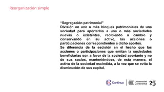 Reorganización simple
“Segregación patrimonial”
División en uno o más bloques patrimoniales de una
sociedad para aportarlos a una o más sociedades
nuevas o existentes, recibiendo a cambio y
conservando en su activo, las acciones o
participaciones correspondientes a dicho aportes.
Se diferencia de la escisión en el hecho que las
acciones o participaciones que emitan la sociedades
beneficiarias son a favor de la sociedad aportante y no
de sus socios, manteniéndose, de esta manera, el
activo de la sociedad escindida, a la vez que se evita la
disminución de sus capital.
 