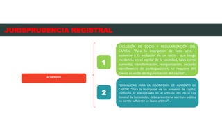 ACUERDOS
EXCLUSIÓN DE SOCIO Y REGULARIZACIÓN DEL
CAPITAL "Para la inscripción de todo acto -
posterior a la exclusión de un socio - que tenga
incidencia en el capital de la sociedad, tales como
aumento, transformación, reorganización, excepto
transferencia de participaciones, se requiere del
previo acuerdo de regularización del capital”.
1
FORMALIDAD PARA LA INSCRIPCIÓN DE AUMENTO DE
CAPITAL “Para la inscripción de un aumento de capital,
conforme lo preceptuado en el artículo 201 de la Ley
General de Sociedades, debe presentarse escritura pública
no siendo suficiente un laudo arbitral”. .
2
JURISPRUDENCIA REGISTRAL
 