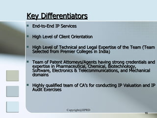 Key Differentiators End-to-End IP Services High Level of Client Orientation High Level of Technical and Legal Expertise of the Team (Team Selected from Premier Colleges in India) Team of Patent Attorneys/Agents having strong credentials and expertise in Pharmaceutical, Chemical, Biotechnology, Software, Electronics & Telecommunications, and Mechanical domains Highly qualified team of CA’s for conducting IP Valuation and IP Audit Exercises 
