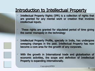 Introduction to Intellectual Property Intellectual Property Rights (IPR) is a collection of rights that are granted for any mental work or creation that involves intellectual inputs.  These rights are granted for stipulated period of time giving the owner monopoly in the technology Intellectual Property Profile, specially in India, has undergone sweeping changes in the past. Intellectual Property has now become a core area for the growth of any corporate.  With the growth in International trade and globalization of economic activities, the scope and definition of Intellectual Property is expanding internationally. 