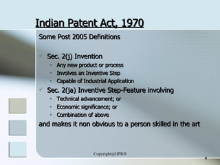Indian Patent Act, 1970 Some Post 2005 Definitions Sec. 2(j) Invention Any new product or process Involves an Inventive Step Capable of Industrial Application Sec. 2(ja) Inventive Step-Feature involving Technical advancement; or Economic significance; or Combination of above and makes it non obvious to a person skilled in the art 