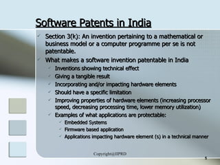 Software Patents in India Section 3(k): An invention pertaining to a mathematical or business model or a computer programme per se is not patentable.  What makes a software invention patentable in India Inventions showing technical effect Giving a tangible result Incorporating and/or impacting hardware elements Should have a specific limitation Improving properties of hardware elements (increasing processor speed, decreasing processing time, lower memory utilization) Examples of what applications are protectable:  Embedded Systems Firmware based application Applications impacting hardware element (s) in a technical manner 