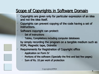 Scope of Copyrights in Software Domain Copyrights are given only for particular expression of an idea and not the idea itself.  Copyrights can prevent copying of the code having a set of instructions. Software copyright can protect: Set of instructions Tables, Compilations including computer databases by simply recording the program on a tangible medium such as ROM, Magnetic tape, Diskette Requirements for Registration of Copyright office Application on Form IV Portions of the software (Specially the first and last few pages) Sum of Rs. 10 per work of protection 