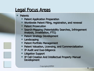 Legal Focus Areas Patents  Patent Application Preparation Worldwide Patent Filing, registration, and renewal Patent Prosecution Search-Mapping (Patentability Searches, Infringement Analysis, Invalidation, FTO) Patent Strategy Development  Landscaping Patent Portfolio Management Patent Valuation, Licensing, and Commercialization  IP Audit and Due-Diligence Litigation Support IP Cell Creation And Intellectual Property Manual Development 