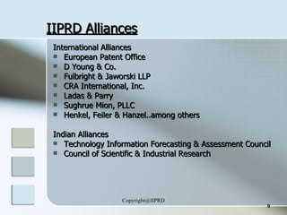 IIPRD Alliances International Alliances European Patent Office D Young & Co. Fulbright & Jaworski LLP CRA International, Inc. Ladas & Parry  Sughrue Mion, PLLC Henkel, Feiler & Hanzel..among others Indian Alliances Technology Information Forecasting & Assessment Council Council of Scientific & Industrial Research 
