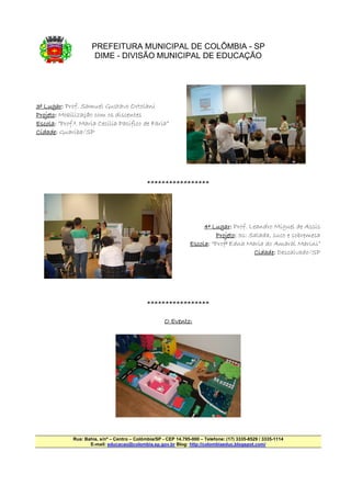 PREFEITURA MUNICIPAL DE COLÔMBIA - SP
                      DIME - DIVISÃO MUNICIPAL DE EDUCAÇÃO




3º Lugar: Prof. Samuel Gustavo Ortolani
   Lugar:
Projeto:
Projeto: Mobilização com os discentes
Escola:
Escola: “Prof.ª. Maria Cecilia Pacifico de Faria”
Cidade:
Cidade: Guariba/SP




                                              *****************




                                                                      4º Lugar: Prof. Leandro Miguel de Assis
                                                                         Lugar:
                                                                           Projeto: 3s: Salada, suco e sobremesa
                                                                            rojeto:
                                                                 Escola:
                                                                 Escola: “Profª Edna Maria do Amaral Marini”
                                                                                         Cidade:
                                                                                         Cidade: Descalvado/SP




                                              *****************

                                                      O Evento:




             Rua: Bahia, s/nº – Centro – Colômbia/SP - CEP 14.795-000 – Telefone: (17) 3335-8529 / 3335-1114
                    E-mail: educacao@colombia.sp.gov.br Blog: http://colombiaeduc.blogspot.com/
 