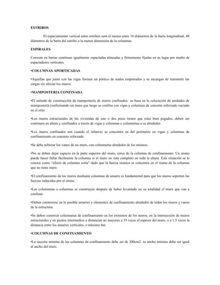 ESTRIBOS

        El espaciamiento vertical entre estribos será el menor entre 16 diámetros de la barra longitudinal, 48
diámetros de la barra del estribo o la menor dimensión de la columnas.

ESPIRALES

Consiste en barras continuas igualmente espaciadas alineadas y firmemente fijadas en su lugar por medio de
espaciadores verticales.

•COLUMNAS APORTICADAS

•Aquellas que junto con las vigas forman un pórtico de nudos empotrados y se encargan de transmitir las
cargas sin afectar los muros.

•MAMPOSTERIA CONFINADA

•El método de construcción de mampostería de muros confinados se basa en la colocación de unidades de
mampostería conformando un muro que luego se confina con vigas y columnas de concreto reforzado vaciado
en el sitio.

•Los muros estructurales de las viviendas de uno o dos pisos tienen que estar bien pegados, deben ser
continuos en altura y confinados a través de vigas y columnas o columnetas a su alrededor.

•Los muros confinados son cuando el refuerzo se concentra en del perímetro en vigas y columnas de
confinamiento en concreto reforzado.

•Se debe reforzar los vanos de un muro, con columnetas alrededor de los mismos.

•No se deben dejar espacio en la parte superior del muro, cerca de la columna de confinamiento. Un sismo
puede hacer fallar fácilmente la columna si el muro no esta completo en toda la altura. Esta situación se le
conoce como “efecto de columna corta” dado que la fuerza sísmica se concentra en el tramo de la columna
que no tiene muro.

•El confinamiento de los muros mediante columnas de amarre es fundamental para que los muros soporten las
fuerzas inducidas por el sismo.

•Las columnetas o columnas se construyen después de haber levantado en su totalidad el muro que van a
confinar.

•Deben construirse en lo posible amarres y elementos de confinamiento alrededor de todos los muros y vanos
de la estructura.

•Se deben construir columnetas de confinamiento en los extremos de los muros, en la intersección de muros
estructurales y en puntos intermedios a distancias no mayores a 35 veces el espesor del muro, o a 1.5 veces la
distancia entre los amarres verticales, o máximo 4m.

•COLUMNAS DE CONFINAMIENTO

•La sección mínima de las columnas de confinamiento debe ser de 200cm2. su ancho mínimo debe ser igual
al ancho del muro.
 