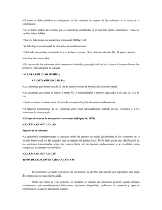 •El acero no debe doblarse excesivamente en los cambios de espesor de las columnas o al entrar en la
cimentación.

•No se deben doblar las varillas que se encuentran embebidas en el concreto recién endurecido. Todas las
varillas deben doblar

•El acero debe tener una resistencia mínima de 2400kg/cm2

•Se debe lograr continuidad de elementos de confinamiento.

•Dobles de los estribos mínimo de 8cm en ambos extremos. Debe utilizarse alambre No. 18 para el amarre.

•Estribos bien amarrados.

•El concreto de las columnas debe mantenerse húmedo y protegido del sol y el viento al menos durante los
primeros 7 días después de vaciado.

•VULNERABILIDAD SISMICA

        VULNERABILIDAD BAJA:

•Las columnas que tienen mas de 20 cm de espesor o mas de 400 cm2 de área transversal.

•Las columnas que tienen al menos 4 barras No. 3 longitudinales y estribos espaciados a no mas de 10 a 15
cm.

•Existe un bueno contacto entre el muro de mampostería y los elementos confinamiento.

•El refuerzo longitudinal de las columnas debe estar adecuadamente anclado en sus extremos y a los
elementos de cimentación.

•Colapso de muros de mampostería estructural (Popayán, 1983).

•COLUMNAS METALICAS

Sección de la columna

•La resistencia correspondiente a cualquier modo de pandeo no puede desarrollarse si los elementos de la
sección transversal son tan delgados que se presenta un pandeo local. Por lo tanto existe una clasificación de
las secciones transversales según los valores límite de las razones ancho-espesor y se clasifican como
compactas, no compactas o esbeltas.

•COLUMNAS METALICAS

TIPOS DE SECCIONES PARA COLUMNAS



       Teóricamente se puede seleccionar un sin numero de perfiles para resistir con seguridad una carga
de compresión en una columna dada.

         Desde un punto de vista practico, no obstante, el numero de soluciones posibles queda limitado
estrictamente por consideraciones tales como: secciones disponibles, problemas de conexión y tipos de
estructura en los que se utilizara la sección.
 