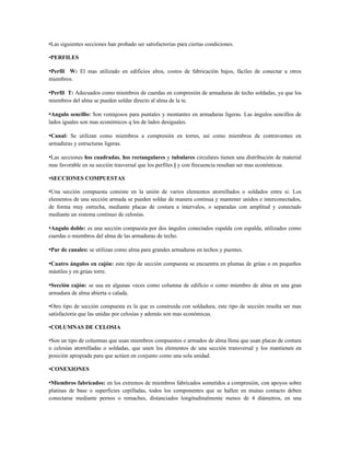 •Las siguientes secciones han probado ser satisfactorias para ciertas condiciones.

•PERFILES

•Perfil W: El mas utilizado en edificios altos, costos de fabricación bajos, fáciles de conectar a otros
miembros.

•Perfil T: Adecuados como miembros de cuerdas en compresión de armaduras de techo soldadas, ya que los
miembros del alma se pueden soldar directo al alma de la te.

•Angulo sencillo: Son ventajosos para puntales y montantes en armaduras ligeras. Las ángulos sencillos de
lados iguales son mas económicos q los de lados desiguales.

•Canal: Se utilizan como miembros a compresión en torres, así como miembros de contraventeo en
armaduras y estructuras ligeras.

•Las secciones hss cuadradas, hss rectangulares y tubulares circulares tienen una distribución de material
mas favorable en su sección trasversal que los perfiles [ y con frecuencia resultan ser mas económicas.

•SECCIONES COMPUESTAS

•Una sección compuesta consiste en la unión de varios elementos atornillados o soldados entre si. Los
elementos de una sección armada se pueden soldar de manera continua y mantener unidos e interconectados,
de forma muy estrecha, mediante placas de costura a intervalos, o separadas con amplitud y conectado
mediante un sistema continuo de celosías.

•Angulo doble: es una sección compuesta por dos ángulos conectados espalda con espalda, utilizados como
cuerdas o miembros del alma de las armaduras de techo.

•Par de canales: se utilizan como alma para grandes armaduras en techos y puentes.

•Cuatro ángulos en cajón: este tipo de sección compuesta se encuentra en plumas de grúas o en pequeños
mástiles y en grúas torre.

•Sección cajón: se usa en algunas veces como columna de edificio o como miembro de alma en una gran
armadura de alma abierta o calada.

•Otro tipo de sección compuesta es la que es construida con soldadura, este tipo de sección resulta ser mas
satisfactoria que las unidas por celosías y además son mas económicas.

•COLUMNAS DE CELOSIA

•Son un tipo de columnas que usan miembros compuestos o armados de alma llena que usan placas de costura
o celosías atornilladas o soldadas, que unen los elementos de una sección transversal y los mantienen en
posición apropiada para que actúen en conjunto como una sola unidad.

•CONEXIONES

•Miembros fabricados: en los extremos de miembros fabricados sometidos a compresión, con apoyos sobre
platinas de base o superficies cepilladas, todos los componentes que se hallen en mutuo contacto deben
conectarse mediante pernos o remaches, distanciados longitudinalmente menos de 4 diámetros, en una
 