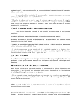 distancia igual a 1 ½ veces del ancho máximo del miembro, o mediante soldaduras continuas de longitud no
inferior a dicho ancho.

          La separación máxima longitudinal de pernos, remaches o soldaduras intermitentes que conecten
entre si dos perfiles de acería no debe exceder de 610 mm .

•Colocación de soldaduras y pernos: los grupos de soldaduras o pernos en los extremos de cualquier
miembro que transmitan fuerzas axiales a tal miembro se colocaran en tal forma que el centro de gravedad del
grupo coincida con el centro de gravedad del miembro, a menos que se tenga en cuenta los esfuerzos
producidos por la excentricidad.

•LIMITACIONES EN CONEXIONES SOLDADAS Y EMPERNADAS

        Debe utilizarse soldaduras o pernos de alta resistencia totalmente tensos, en las siguientes
conexiones:

•Empalmes de columnas en todas las estructuras de varios pisos de 60metros o mas de altura.

•Empalmes de columnas en estructuras de varios pisos de 30 a 60 metros de altura, si la dimensión mínima
horizontal es inferir al 40% de la altura.

•Empalmes de columnas en estructuras de varios pisos de menos de 3º metros de altura, si la dimensión
mínima horizontal es inferior al 25% de altura.

•En todas las estructuras que soportan grúas de más de 5 toneladas de capacidad en los siguientes sitios:
empalmes de cerchas de cubierta y conexiones de cerchas a columnas, empalmes de columnas,
arriostramientos de columnas, pies de amigos y apoyos de la grúa.

•COLUMNAS DE MADERA

•Las columnas de madera pueden ser de varios tipos: maciza, ensamblada, compuesta y laminadas unidas con
pegamento. De este tipo de columnas la maciza es la más empleada, las demás son formadas por varios
elementos.

REQUISITOS DE CALIDAD PARA MADERA ESTRUCTURAL

Estas maderas tendrán un uso básicamente resistente ya que constituyen el armazón estructural de las
construcciones. Es decir, forman la parte resistente de muros, paredes, pisos, cubiertas, etc., las condiciones
de calidad que debe cumplir este material son las siguientes:

•Debe ser madera de especies forestales consideradas como adecuadas para construir, es decir, que maderas
aun no agrupadas estructuralmente deberán estudiarse de acuerdo con la metodología del capitulo1 del
manual de diseño del pacto andino.



•Deben ser, en lo posible, piezas de madera dimensionadas de acuerdo con las escuadrías o secciones
preferenciales indicadas en la tabla.



•El contenido de humedad deba corresponder a la humedad de equilibrio del lugar. Cuando las maderas de los
grupos A y B, ofrecen dificultades al clavado y labrado se pueden trabajar en estado verde, pero adoptando
 