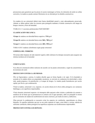 precauciones para garantizar que las piezas al secarse mantengan su forma, los elementos de unión no sufran
corrosión y la madera se pueda contraer libremente sin ser afectada por los detalles constructivos



•La madera de uso estructural deberá tener buena durabilidad natural o estar adecuadamente preservada.
Además se deben aplicar todos los recursos para protegerla mediante el diseño constructivo del ataque de
hongos, insectos y focos de humedad.

•TABLA G.1-1 secciones preferenciales PADT-REFORT

CLASIFICACIÓN MECANICA:

•Grupo A: maderas con densidad básica superior a 710 kg/m³

•Grupo B: maderas con densidad básica entre 560 y 700 kg/m³

•Grupo C: maderas con densidad básica entre 400 y 550 kg/m³

TABLA G-B-1 maderas colombianas según grupo estructural

LIMPIEZA DEL TERRENO:

•El terreno debe limpiarse de todo material vegetal y debe realizarse los drenajes necesarios para asegurar una
mínima incidencia de la humedad.



CIMENTACION:

•Las obras de cimentación deben realizarse de acuerdo con las pautas estructurales y según las características
de resistencia de suelo

PROTECCION CONTRA LA HUMEDAD:

•Por ser higroscópica y porosa, la madera absorbe agua en forma líquida o de vapor. Si la humedad se
acumula en la madera afecta sus propiedades mecánicas, se convierte en conductora de electricidad y sobre
todo, queda propensa a la putrefacción y al ataque de hongos. La madera puede humedecerse por acción
capilar, por lluvia o por condensación.

•Toda la madera, estructural o no, expuesta a la acción directa de la lluvia debe protegerse con sustancias
hidrófugas o con superficies impermeables.

•Todo elemento estructural expuesto a la intemperie debe apoyarse sobre zócalos o pedestales de cemento o
metálicos de tal forma que no permanezcan en contacto con el agua apozada y debe ser protegido lo mismo
que los elementos de madera de recubrimiento de muros exteriores, por medio de aleros y deflectores.

•Para prevenir la condensación es necesario evitar los espacios sin ventilación, especialmente en climas
húmedos. En aquellos ambientes que por su uso estén expuesto al vapor, como baños y cocinas, además de
suficiente ventilación, deben protegerse las superficies expuestas con recubrimientos impermeables.

PROTECCION CONTRA LOS HONGOS:
 