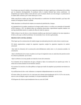 •Los hongos que atacan la madera son organismos parásitos de origen vegetal que se alimentan de las células
que la componen desintegrándola. Se producen sobre la madera húmeda bajo ciertas condiciones de
temperatura por esporas traídas a través del aire o por el contacto directo con otros hongos. La protección de
la madera debe comenzar, por lo tanto desde que se corta.

•Debe especificarse madera que haya sido almacenada en condiciones de mínima humedad y que haya sido
tratada con fumigantes durante el apilado.

•Debe desecharse la utilización de madera con muestras de putrefacción y hongos.

•La degradación de la madera causada por los hongos podrá evitarse si se utiliza con contenidos de humedad
(CH%) menores a 18%. Se deberán tratar con sustancias preservantes, especialmente aquellas maderas con
una baja durabilidad natural y la madera de albura de todas las especies.

•Debe evitarse el uso de clavos y otros elementos metálicos que atraviesen la madera en las caras expuestas a
la lluvia, salvo que se sellen las aberturas. Se recomienda el uso de clavos galvanizados.

PROTECCION CONTRA SISMOS:

•Para lograr que las construcciones de madera tengan una adecuada protección contra sismos es preciso que:

•El diseño arquitectónico cumpla los siguientes requisitos cumpla los siguientes requisitos de carácter
estructural:

–Que todos los elementos de la construcción estén debidamente unidos entre si y la estructura anclada a la
cimentación.

–Que la distribución de los muros en planta sea tal que la longitud de estos en cada dirección permita resistir
los esfuerzos producidos por el sismo.

–Que la cubierta no sea muy pesada con relación al resto de la estructura.

•Los elementos de las instalaciones de agua y desagüe se fijen a la construcción con soportes que eviten la
rotura de los mismo durante los movimientos sísmicos.

•Las uniones de conexión a las redes públicas se hagan por medio de empalmes que permitan movimiento sin
romperse.

•Las edificaciones de dos o más volúmenes se comporten independientemente en caso de sismo.

•El metro cúbico de concreto (no a la vista) para una columna aproximadamente de 0.4 x 0.25 m de sección,
tiene un costo en Bogotá, según construdata, es de aproximadamente, $600.000.

•El kilogramo de refuerzo aproximadamente tiene un costo de $2.600
 