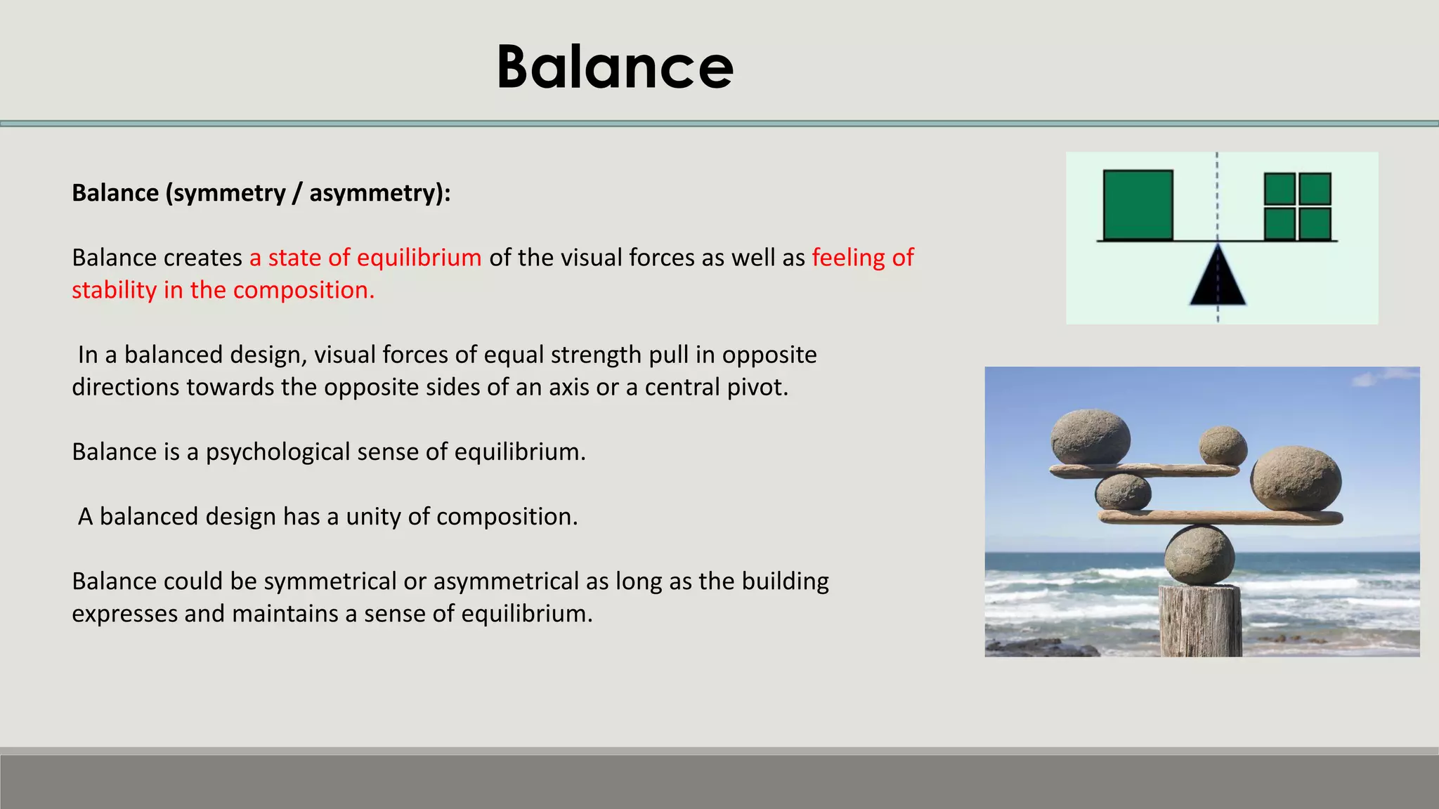 Balance
Balance (symmetry / asymmetry):
Balance creates a state of equilibrium of the visual forces as well as feeling of
stability in the composition.
In a balanced design, visual forces of equal strength pull in opposite
directions towards the opposite sides of an axis or a central pivot.
Balance is a psychological sense of equilibrium.
A balanced design has a unity of composition.
Balance could be symmetrical or asymmetrical as long as the building
expresses and maintains a sense of equilibrium.
 
