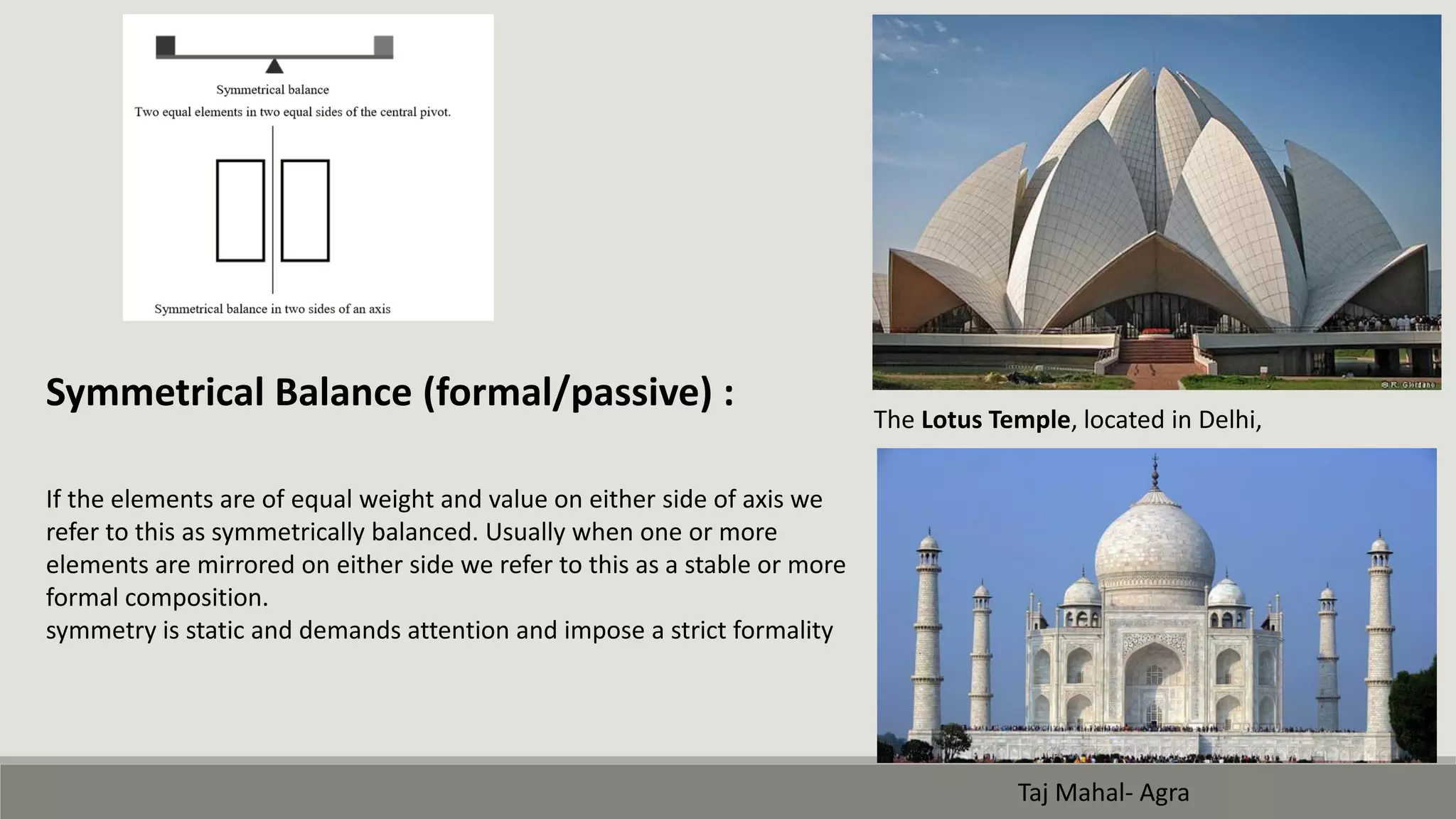 Symmetrical Balance (formal/passive) :
If the elements are of equal weight and value on either side of axis we
refer to this as symmetrically balanced. Usually when one or more
elements are mirrored on either side we refer to this as a stable or more
formal composition.
symmetry is static and demands attention and impose a strict formality
The Lotus Temple, located in Delhi,
Taj Mahal- Agra
 