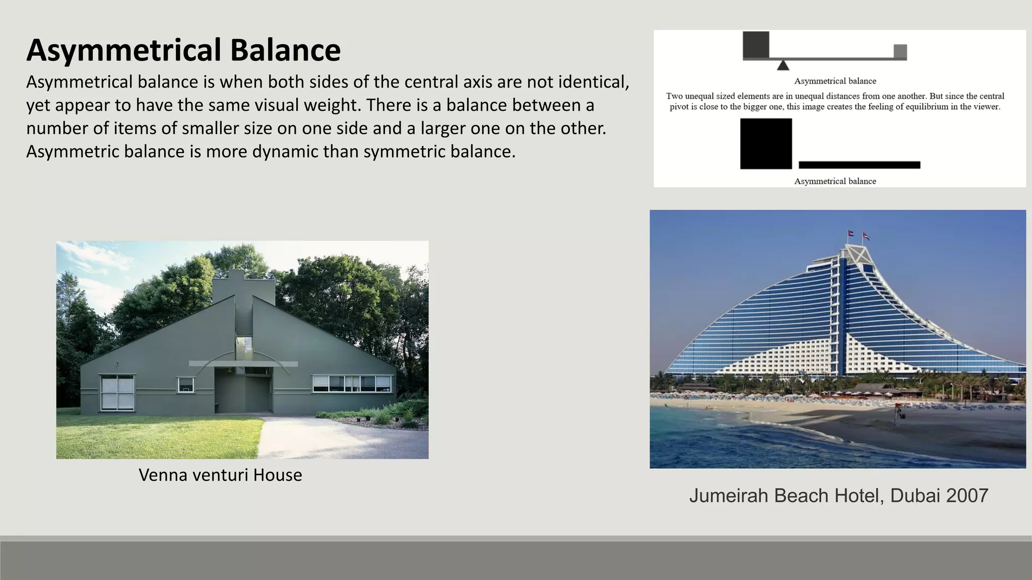 Asymmetrical Balance
Asymmetrical balance is when both sides of the central axis are not identical,
yet appear to have the same visual weight. There is a balance between a
number of items of smaller size on one side and a larger one on the other.
Asymmetric balance is more dynamic than symmetric balance.
Venna venturi House
Jumeirah Beach Hotel, Dubai 2007
 