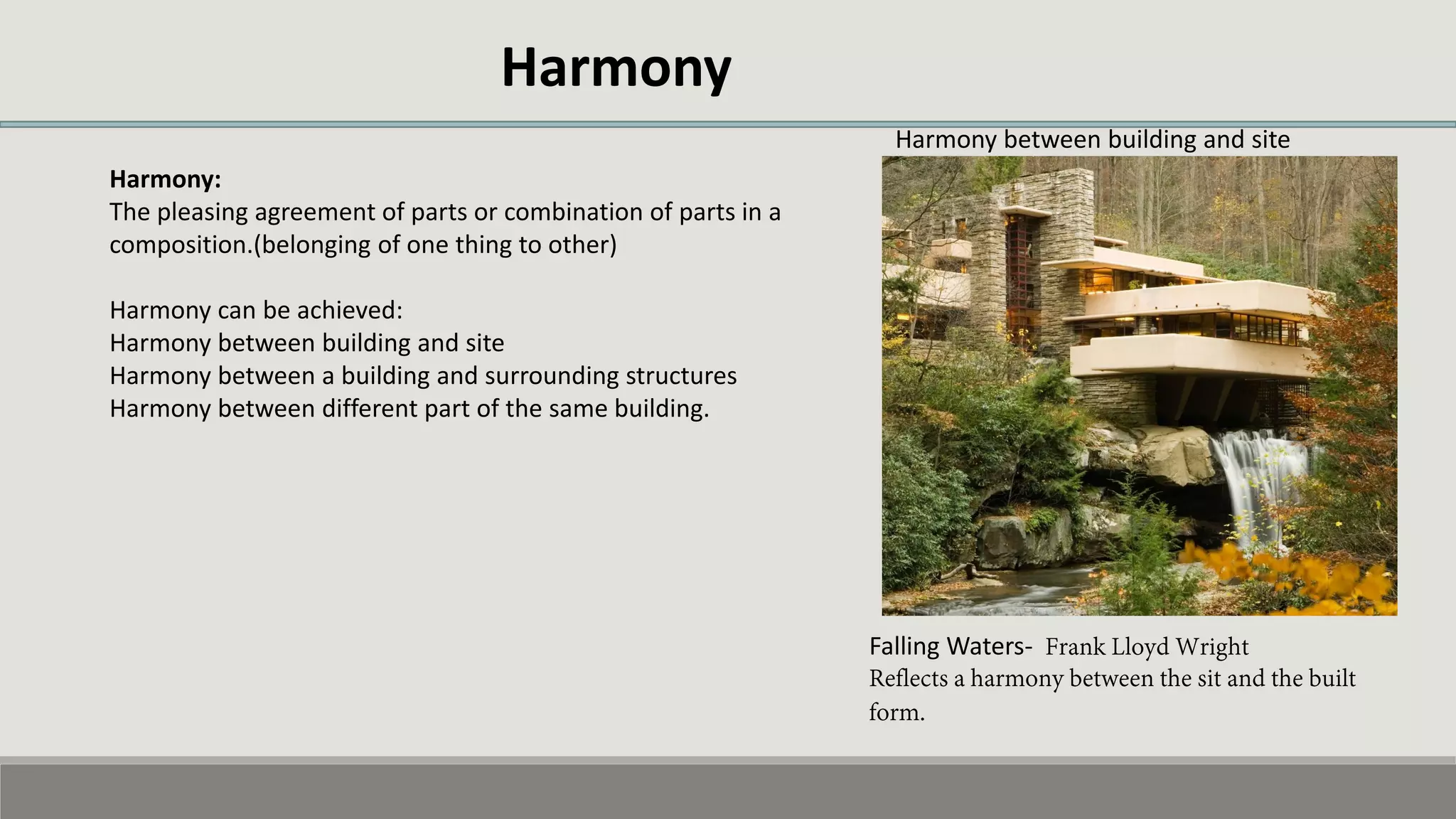 Harmony
Harmony:
The pleasing agreement of parts or combination of parts in a
composition.(belonging of one thing to other)
Harmony can be achieved:
Harmony between building and site
Harmony between a building and surrounding structures
Harmony between different part of the same building.
Falling Waters-
Harmony between building and site
 