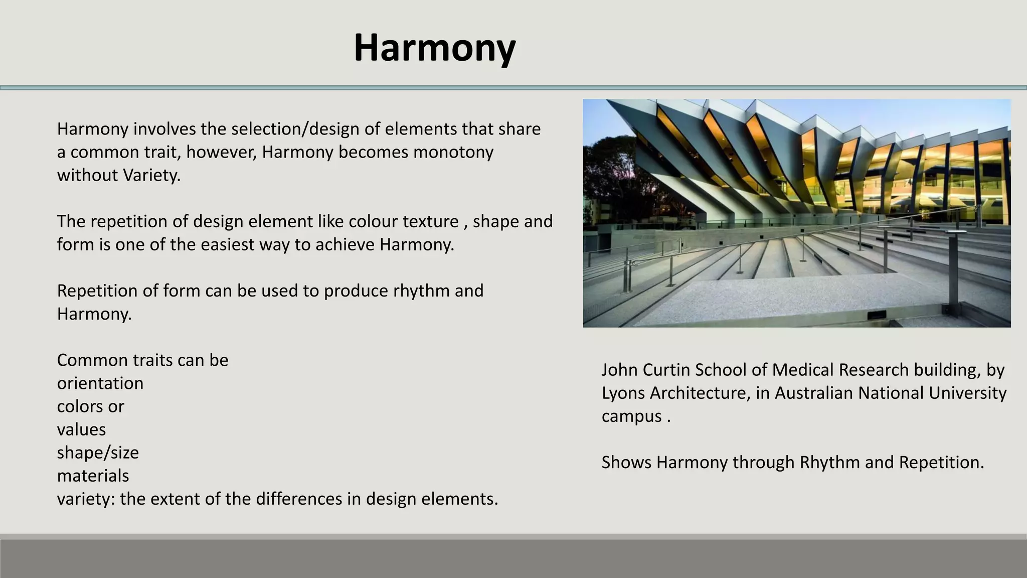 Harmony
Harmony involves the selection/design of elements that share
a common trait, however, Harmony becomes monotony
without Variety.
The repetition of design element like colour texture , shape and
form is one of the easiest way to achieve Harmony.
Repetition of form can be used to produce rhythm and
Harmony.
Common traits can be
orientation
colors or
values
shape/size
materials
variety: the extent of the differences in design elements.
John Curtin School of Medical Research building, by
Lyons Architecture, in Australian National University
campus .
Shows Harmony through Rhythm and Repetition.
 