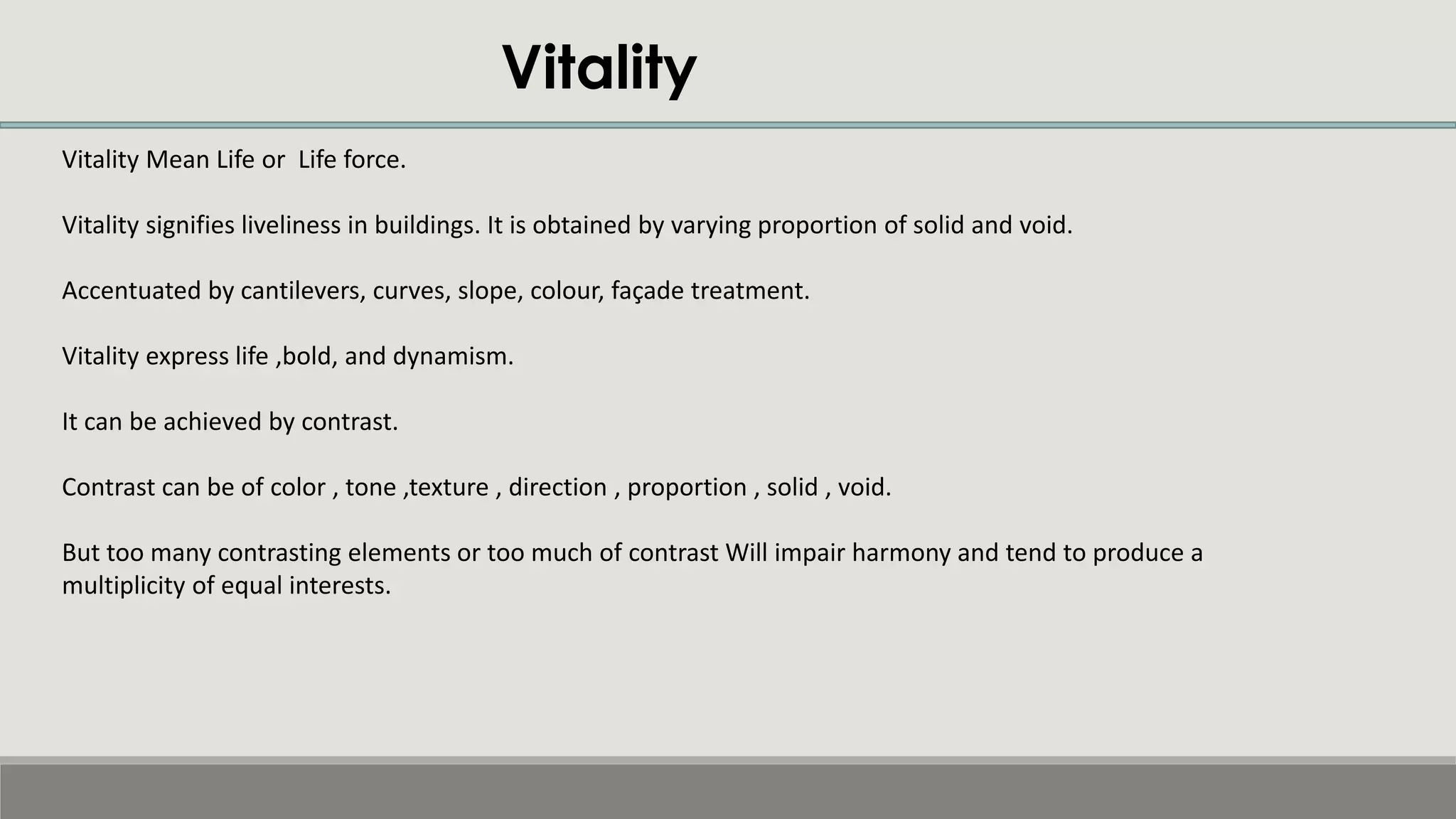 Vitality Mean Life or Life force.
Vitality signifies liveliness in buildings. It is obtained by varying proportion of solid and void.
Accentuated by cantilevers, curves, slope, colour, façade treatment.
Vitality express life ,bold, and dynamism.
It can be achieved by contrast.
Contrast can be of color , tone ,texture , direction , proportion , solid , void.
But too many contrasting elements or too much of contrast Will impair harmony and tend to produce a
multiplicity of equal interests.
Vitality
 