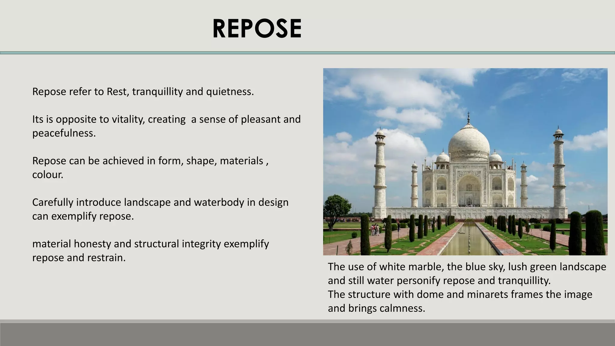 REPOSE
Repose refer to Rest, tranquillity and quietness.
Its is opposite to vitality, creating a sense of pleasant and
peacefulness.
Repose can be achieved in form, shape, materials ,
colour.
Carefully introduce landscape and waterbody in design
can exemplify repose.
material honesty and structural integrity exemplify
repose and restrain.
The use of white marble, the blue sky, lush green landscape
and still water personify repose and tranquillity.
The structure with dome and minarets frames the image
and brings calmness.
 
