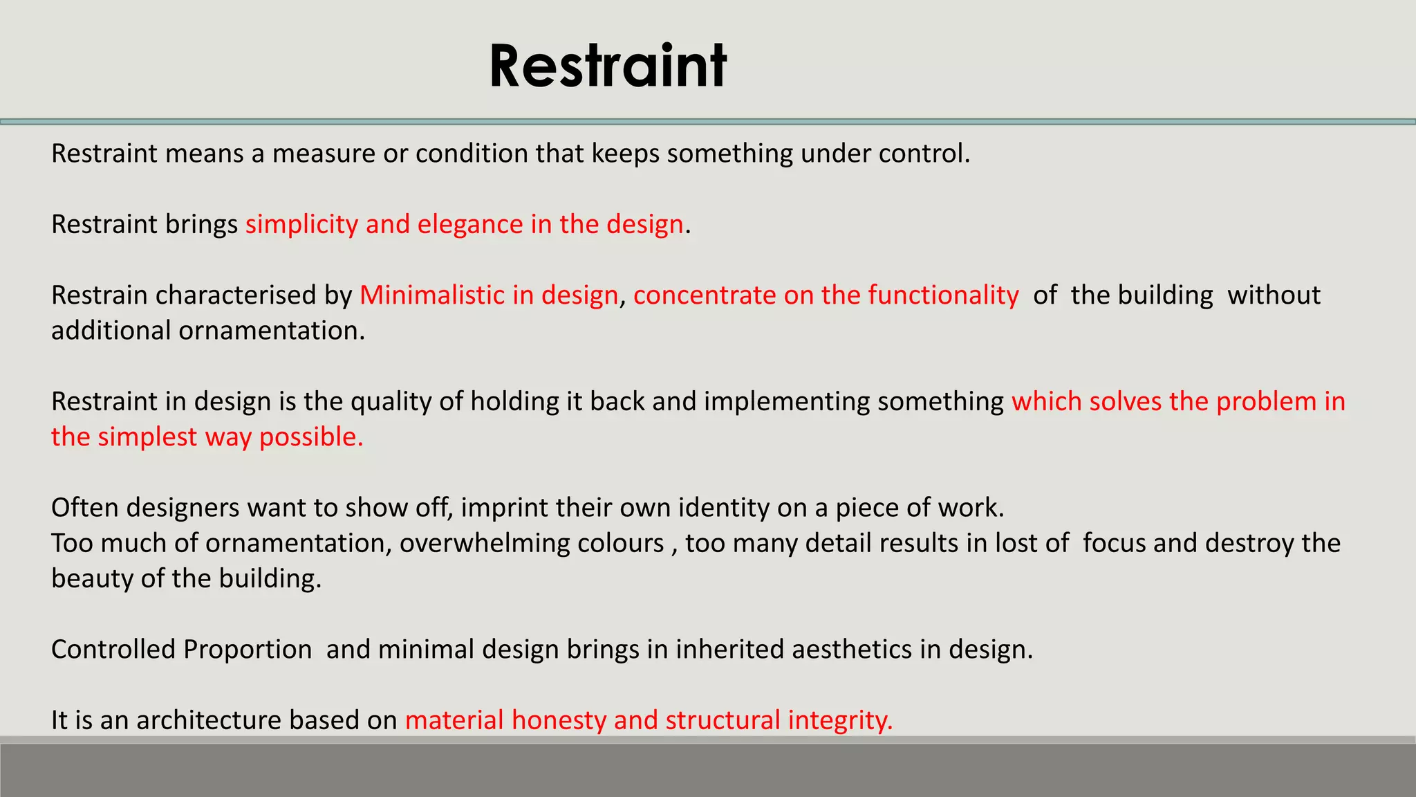 Restraint
Restraint means a measure or condition that keeps something under control.
Restraint brings simplicity and elegance in the design.
Restrain characterised by Minimalistic in design, concentrate on the functionality of the building without
additional ornamentation.
Restraint in design is the quality of holding it back and implementing something which solves the problem in
the simplest way possible.
Often designers want to show off, imprint their own identity on a piece of work.
Too much of ornamentation, overwhelming colours , too many detail results in lost of focus and destroy the
beauty of the building.
Controlled Proportion and minimal design brings in inherited aesthetics in design.
It is an architecture based on material honesty and structural integrity.
 
