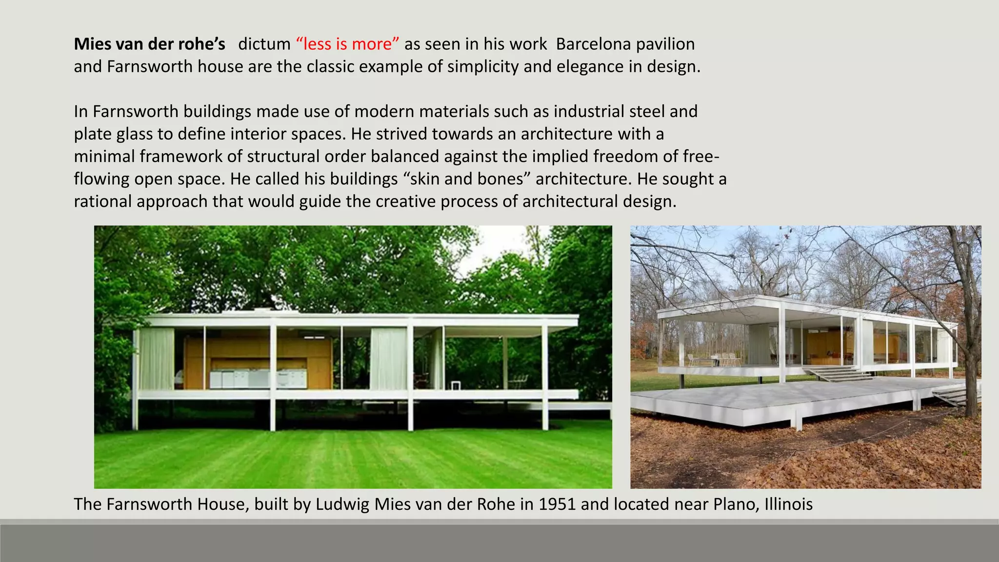 Mies van der rohe’s dictum “less is more” as seen in his work Barcelona pavilion
and Farnsworth house are the classic example of simplicity and elegance in design.
In Farnsworth buildings made use of modern materials such as industrial steel and
plate glass to define interior spaces. He strived towards an architecture with a
minimal framework of structural order balanced against the implied freedom of free-
flowing open space. He called his buildings “skin and bones” architecture. He sought a
rational approach that would guide the creative process of architectural design.
The Farnsworth House, built by Ludwig Mies van der Rohe in 1951 and located near Plano, Illinois
 