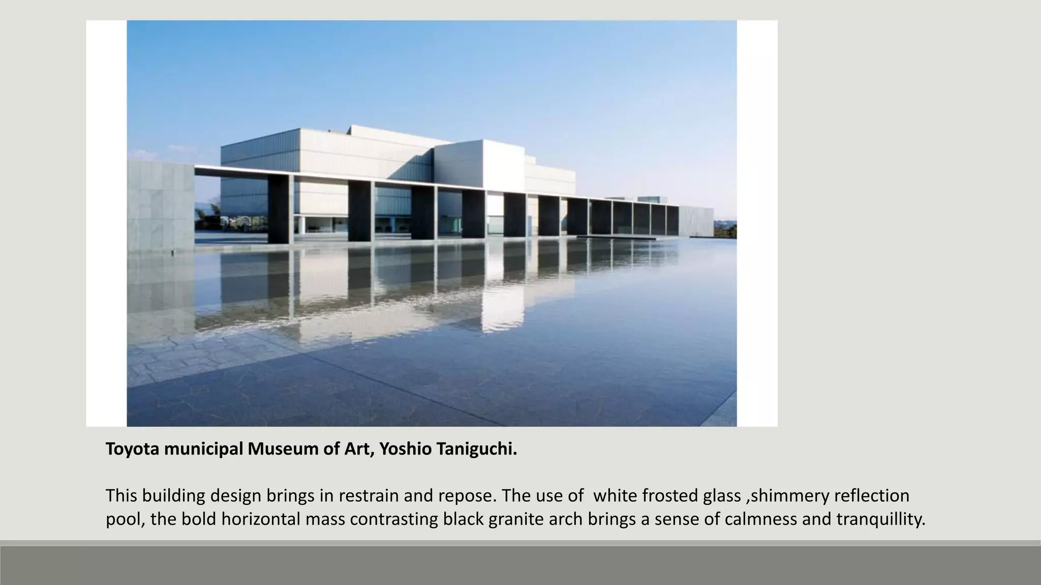 Toyota municipal Museum of Art, Yoshio Taniguchi.
This building design brings in restrain and repose. The use of white frosted glass ,shimmery reflection
pool, the bold horizontal mass contrasting black granite arch brings a sense of calmness and tranquillity.
 