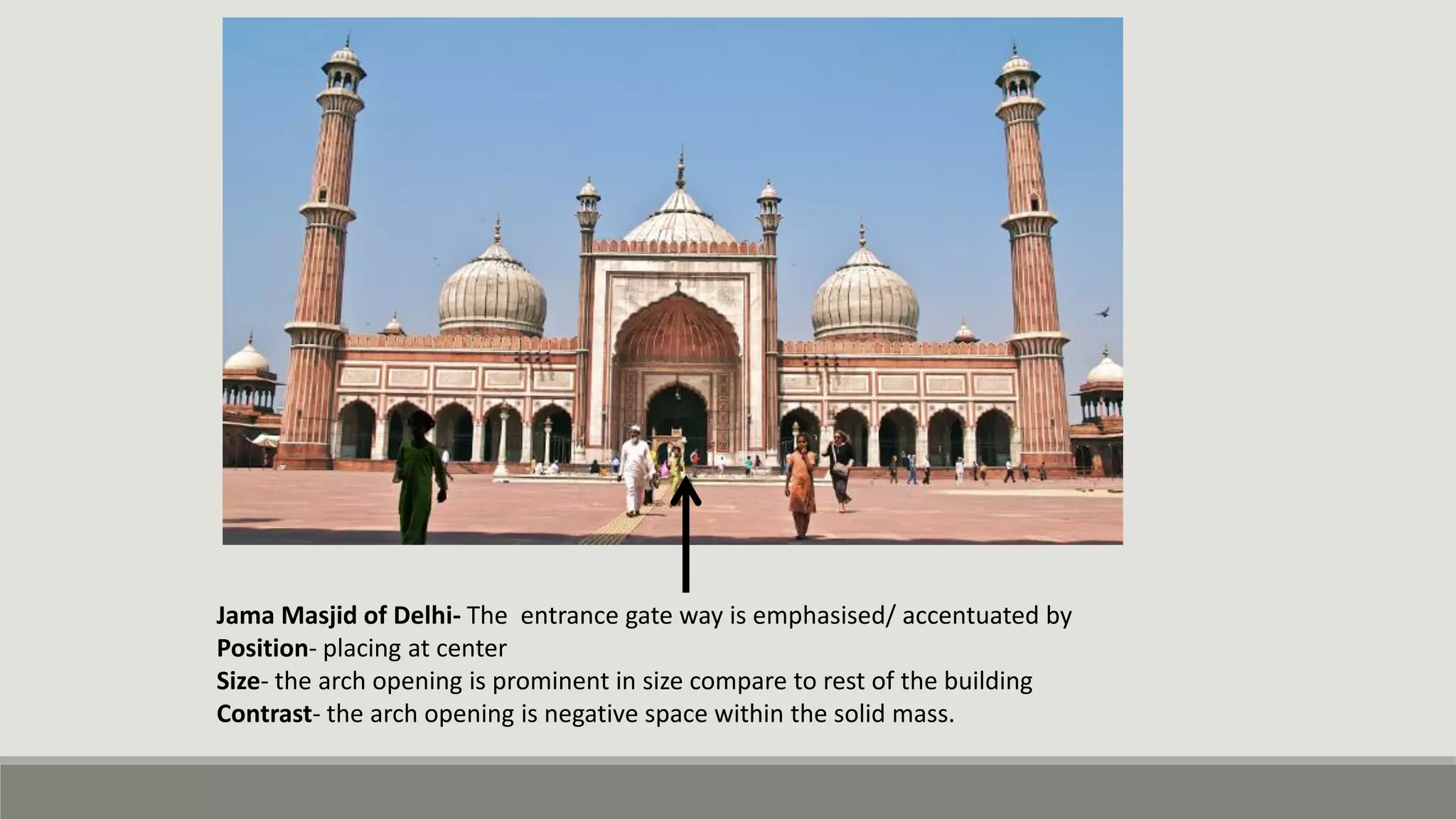 Jama Masjid of Delhi- The entrance gate way is emphasised/ accentuated by
Position- placing at center
Size- the arch opening is prominent in size compare to rest of the building
Contrast- the arch opening is negative space within the solid mass.
 