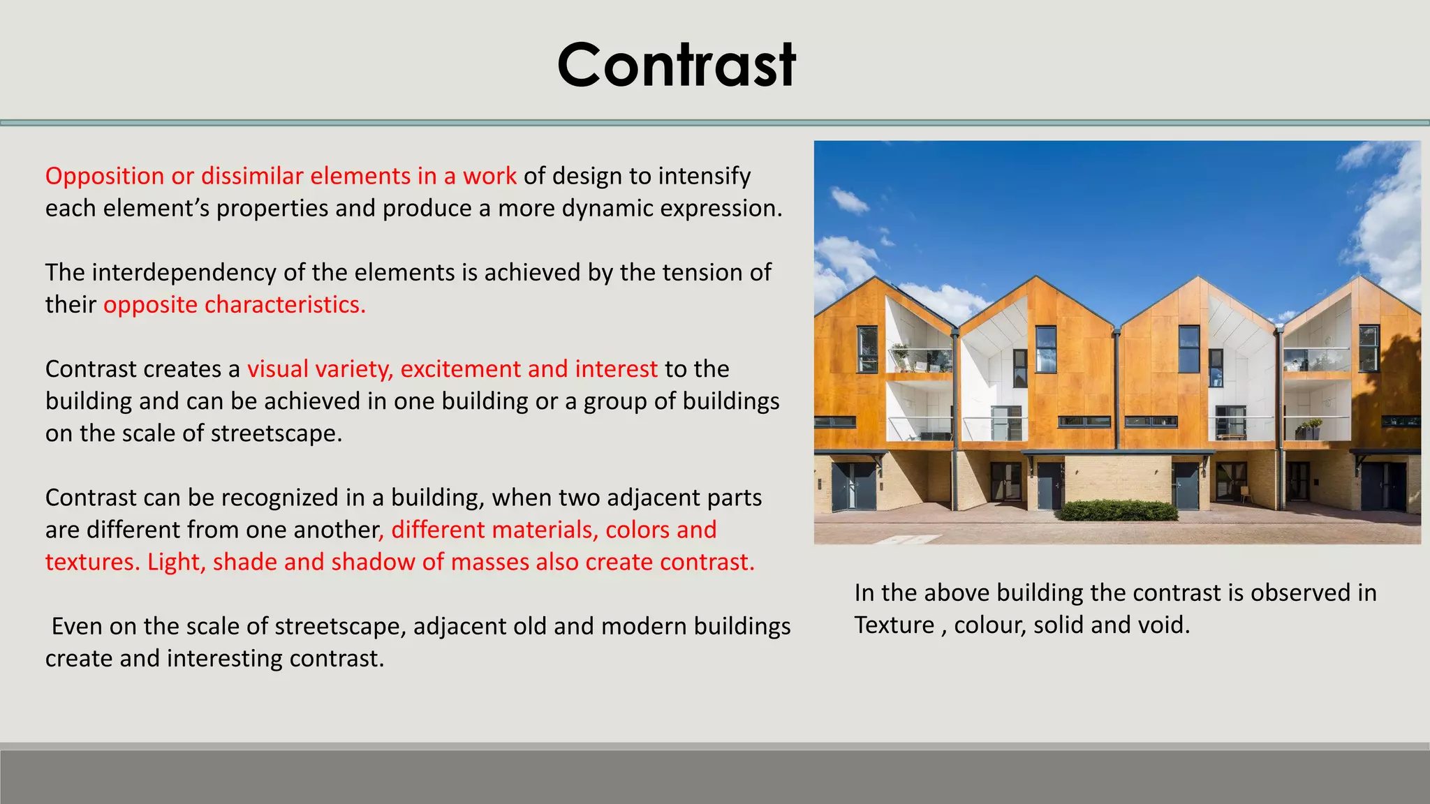 Contrast
Opposition or dissimilar elements in a work of design to intensify
each element’s properties and produce a more dynamic expression.
The interdependency of the elements is achieved by the tension of
their opposite characteristics.
Contrast creates a visual variety, excitement and interest to the
building and can be achieved in one building or a group of buildings
on the scale of streetscape.
Contrast can be recognized in a building, when two adjacent parts
are different from one another, different materials, colors and
textures. Light, shade and shadow of masses also create contrast.
Even on the scale of streetscape, adjacent old and modern buildings
create and interesting contrast.
In the above building the contrast is observed in
Texture , colour, solid and void.
 