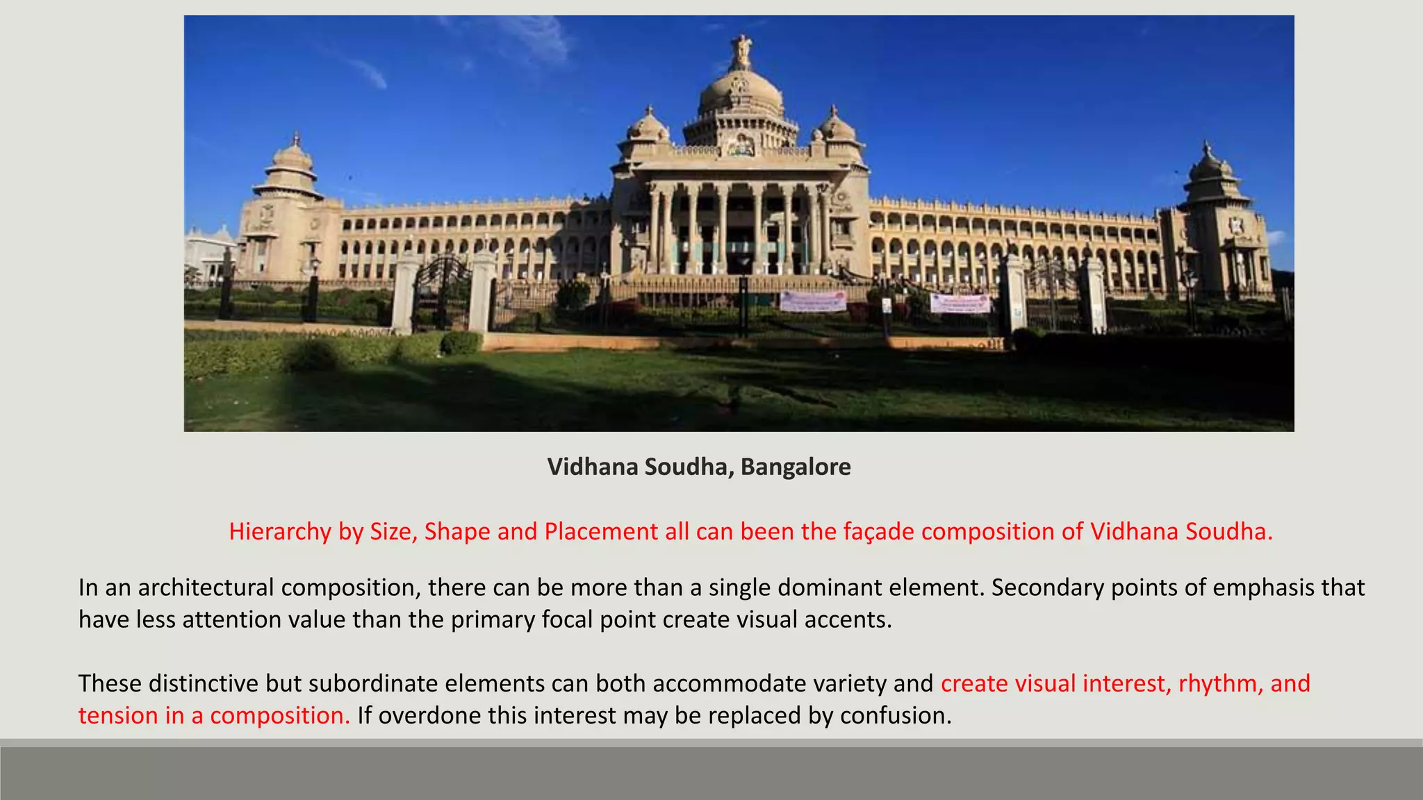 Hierarchy by Size, Shape and Placement all can been the façade composition of Vidhana Soudha.
Vidhana Soudha, Bangalore
In an architectural composition, there can be more than a single dominant element. Secondary points of emphasis that
have less attention value than the primary focal point create visual accents.
These distinctive but subordinate elements can both accommodate variety and create visual interest, rhythm, and
tension in a composition. If overdone this interest may be replaced by confusion.
 