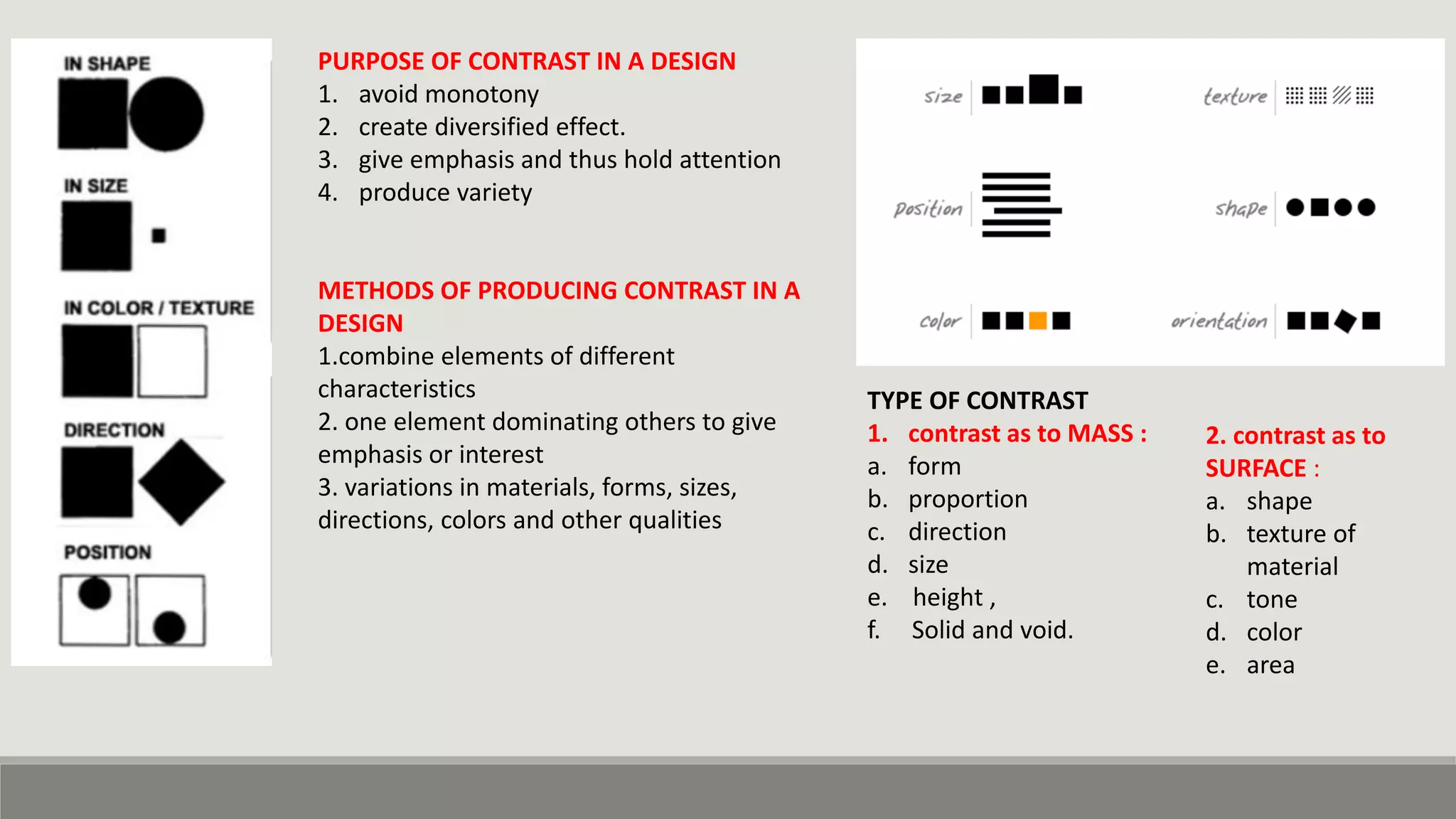 PURPOSE OF CONTRAST IN A DESIGN
1. avoid monotony
2. create diversified effect.
3. give emphasis and thus hold attention
4. produce variety
METHODS OF PRODUCING CONTRAST IN A
DESIGN
1.combine elements of different
characteristics
2. one element dominating others to give
emphasis or interest
3. variations in materials, forms, sizes,
directions, colors and other qualities
TYPE OF CONTRAST
1. contrast as to MASS :
a. form
b. proportion
c. direction
d. size
e. height ,
f. Solid and void.
2. contrast as to
SURFACE :
a. shape
b. texture of
material
c. tone
d. color
e. area
 