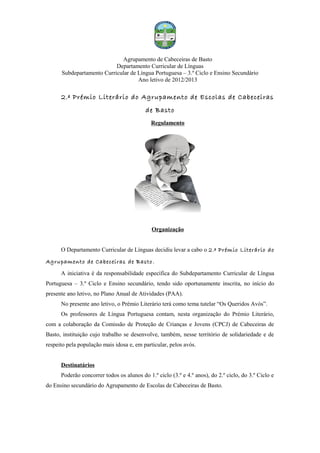 Agrupamento de Cabeceiras de Basto
                           Departamento Curricular de Línguas
      Subdepartamento Curricular de Língua Portuguesa – 3.º Ciclo e Ensino Secundário
                                    Ano letivo de 2012/2013

      2.º Prémio Literário do Agrupamento de Escolas de Cabeceiras
                                          de Basto
                                             Regulamento




                                             Organização


      O Departamento Curricular de Línguas decidiu levar a cabo o 2.º Prémio Literário do
Agrupamento de Cabeceiras de Basto .
      A iniciativa é da responsabilidade específica do Subdepartamento Curricular de Língua
Portuguesa – 3.º Ciclo e Ensino secundário, tendo sido oportunamente inscrita, no início do
presente ano letivo, no Plano Anual de Atividades (PAA).
      No presente ano letivo, o Prémio Literário terá como tema tutelar “Os Queridos Avós”.
      Os professores de Língua Portuguesa contam, nesta organização do Prémio Literário,
com a colaboração da Comissão de Proteção de Crianças e Jovens (CPCJ) de Cabeceiras de
Basto, instituição cujo trabalho se desenvolve, também, nesse território de solidariedade e de
respeito pela população mais idosa e, em particular, pelos avós.


      Destinatários
      Poderão concorrer todos os alunos do 1.º ciclo (3.º e 4.º anos), do 2.º ciclo, do 3.º Ciclo e
do Ensino secundário do Agrupamento de Escolas de Cabeceiras de Basto.
 