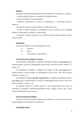 Objetivos
      Os objetivos delineados pela organização desta atividade são, sucintamente, os seguintes:
      - Estimular hábitos de escrita e, em especial, de produção literária;
      - Celebrar ativamente a Língua Portuguesa;
      - Dinamizar culturalmente as escolas do Agrupamento e a comunidade escolar e
educativa;
      - Reconhecer e premiar o mérito académico e literário dos alunos;
      - Cultivar os valores humanistas, nomeadamente os que se prendem com a dignidade
humana, a solidariedade, a tolerância e a generosidade;
      - Reconhecer e celebrar a figura dos avós, símbolos maiores da ideia de legado cultural e
de amor familiar.


      Modalidades
      Serão aceites trabalhos em duas modalidades de escrita:
                a)      Narrativa;
                b)      Poesia;
                c)      Texto expositivo-argumentativo.


      Características dos trabalhos a concurso
      Na modalidade de Narrativa, os trabalhos não poderão exceder as duas páginas A4 e,
preferencialmente, deverão ser datilografados (tipo de letra: Time News Roman; tamanho: 12;
espaço: 1,5).
      Na modalidade de Poesia, os trabalhos não poderão exceder uma página A4 e,
preferencialmente, deverão também ser datilografados (tipo de letra: Time News Roman;
tamanho: 12; espaço: 1,5).
      Na modalidade de Texto expositivo-argumentativo, os trabalhos não poderão exceder as
duas páginas A4 e, preferencialmente, deverão ser datilografados (tipo de letra: Time News
Roman; tamanho: 12; espaço: 1,5).
      Os trabalhos deverão ter um título sugestivo e serão obrigatoriamente de um/uma só
autor/autora, devidamente identificado/identificada (Nome completo, Escola, Ano, Turma,
Número, Modalidade em que concorre).


      Prazo de entrega dos trabalhos
      Os alunos concorrentes poderão entregar os seus trabalhos ao/à respetivo/a professor/a de
Língua Portuguesa até ao final do 2.º período letivo.


      Constituição do Júri

                                                                                              2
 