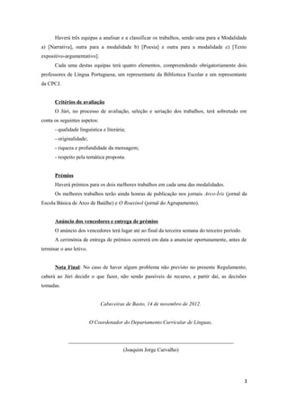 Haverá três equipas a analisar e a classificar os trabalhos, sendo uma para a Modalidade
a) [Narrativa], outra para a modalidade b) [Poesia] e outra para a modalidade c) [Texto
expositivo-argumentativo].
      Cada uma destas equipas terá quatro elementos, compreendendo obrigatoriamente dois
professores de Língua Portuguesa, um representante da Biblioteca Escolar e um representante
da CPCJ.


      Critérios de avaliação
      O Júri, no processo de avaliação, seleção e seriação dos trabalhos, terá sobretudo em
conta os seguintes aspetos:
      - qualidade linguística e literária;
      - originalidade;
      - riqueza e profundidade da mensagem;
      - respeito pela temática proposta.


      Prémios
      Haverá prémios para os dois melhores trabalhos em cada uma das modalidades.
      Os melhores trabalhos terão ainda honras de publicação nos jornais Arco-Íris (jornal da
Escola Básica de Arco de Baúlhe) e O Rouxinol (jornal do Agrupamento).


      Anúncio dos vencedores e entrega de prémios
      O anúncio dos vencedores terá lugar até ao final da terceira semana do terceiro período.
      A cerimónia de entrega de prémios ocorrerá em data a anunciar oportunamente, antes de
terminar o ano letivo.


      Nota Final: No caso de haver algum problema não previsto no presente Regulamento,
caberá ao Júri decidir o que fazer, não sendo passíveis de recurso, a partir daí, as decisões
tomadas.


                              Cabeceiras de Basto, 14 de novembro de 2012.


                         O Coordenador do Departamento Curricular de Línguas,


             ______________________________________________________________
                                         (Joaquim Jorge Carvalho)




                                                                                                 3
 