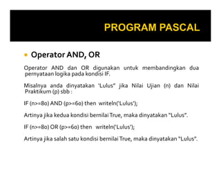 Operator AND, OR
Operator AND dan OR digunakan untuk membandingkan dua
pernyataan logika pada kondisi IF.
Misalnya anda dinyatakan ‘Lulus” jika Nilai Ujian (n) dan Nilai
Praktikum (p) sbb :
IF (n>=80) AND (p>=60) then writeln(‘Lulus’);
Artinya jika kedua kondisi bernilai True, maka dinyatakan “Lulus”.
IF (n>=80) OR (p>=60) then writeln(‘Lulus’);
Artinya jika salah satu kondisi bernilai True, maka dinyatakan “Lulus”.

 