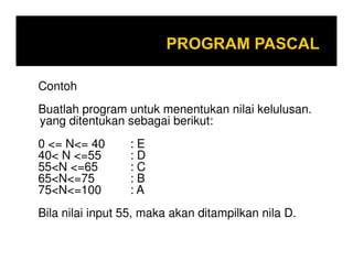 Contoh
Buatlah program untuk menentukan nilai kelulusan.
yang ditentukan sebagai berikut:
0 <= N<= 40
40< N <=55
55<N <=65
65<N<=75
75<N<=100

:E
:D
:C
:B
:A

Bila nilai input 55, maka akan ditampilkan nila D.

 