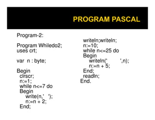 Program-2:
Program Whiledo2;
uses crt;
var n : byte;
Begin
clrscr;
n:=1;
while n<=7 do
Begin
write(n,' ');
n:=n + 2;
End;

writeln;writeln;
n:=10;
while n<=25 do
Begin
writeln('
',n);
n:=n + 5;
End;
readln;
End.

 